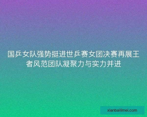 国乒女队强势挺进世乒赛女团决赛再展王者风范团队凝聚力与实力并进