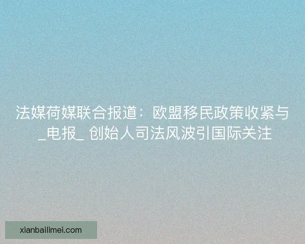 法媒荷媒联合报道：欧盟移民政策收紧与 _电报_ 创始人司法风波引国际关注