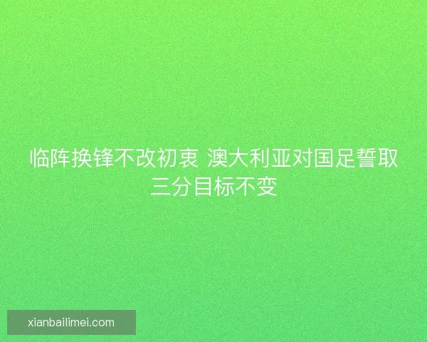 临阵换锋不改初衷 澳大利亚对国足誓取三分目标不变 临阵换锋不改初衷 澳大利亚对国足誓取三分目标不变
