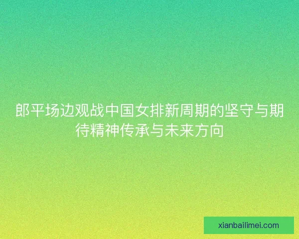 郎平场边观战中国女排新周期的坚守与期待精神传承与未来方向