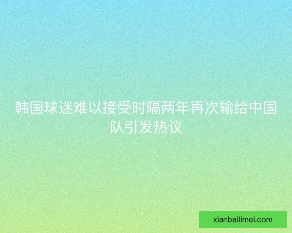 韩国球迷难以接受时隔两年再次输给中国队引发热议