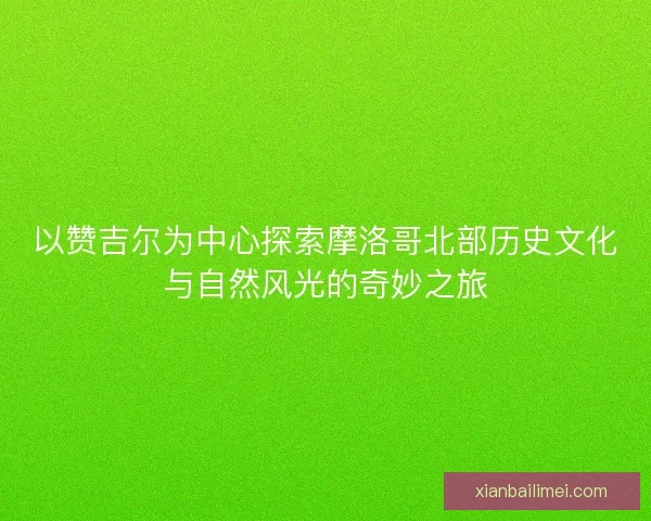 以赞吉尔为中心探索摩洛哥北部历史文化与自然风光的奇妙之旅 以赞吉尔为中心探索摩洛哥北部历史文化与自然风光的奇妙之旅