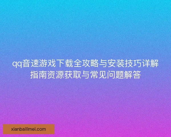 qq音速游戏下载全攻略与安装技巧详解指南资源获取与常见问题解答