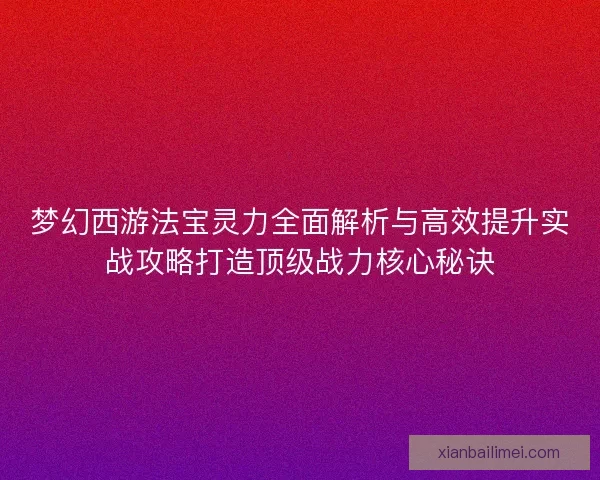梦幻西游法宝灵力全面解析与高效提升实战攻略打造顶级战力核心秘诀