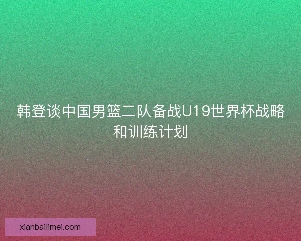 韩登谈中国男篮二队备战U19世界杯战略和训练计划 韩登谈中国男篮二队备战U19世界杯战略和训练计划