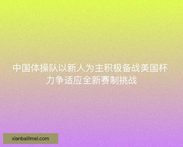 中国体操队以新人为主积极备战美国杯 力争适应全新赛制挑战