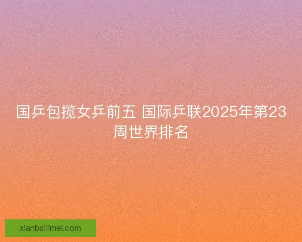 国乒包揽女乒前五 国际乒联2025年第23周世界排名 国乒包揽女乒前五 国际乒联2025年第23周世界排名