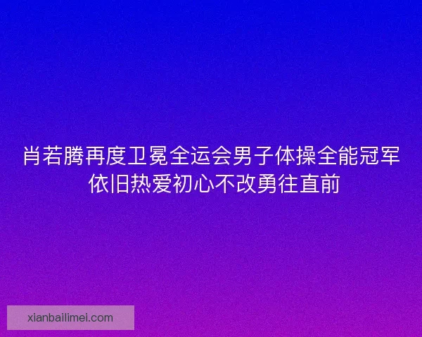 肖若腾再度卫冕全运会男子体操全能冠军 依旧热爱初心不改勇往直前