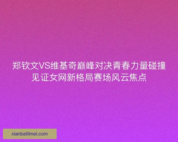 郑钦文VS维基奇巅峰对决青春力量碰撞见证女网新格局赛场风云焦点