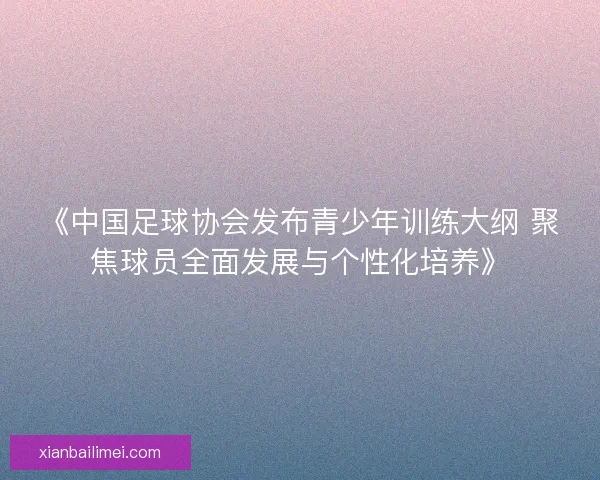 《中国足球协会发布青少年训练大纲 聚焦球员全面发展与个性化培养》 《中国足球协会发布青少年训练大纲 聚焦球员全面发展与个性化培养》