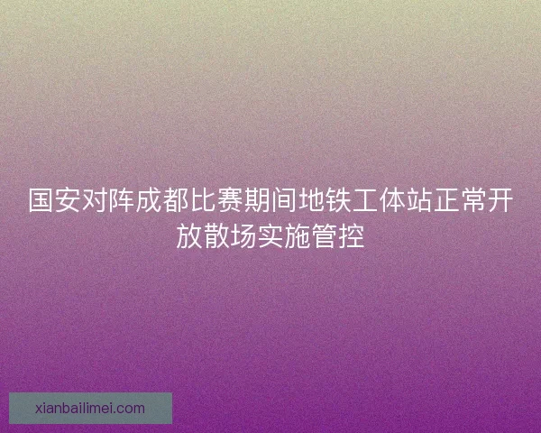 国安对阵成都比赛期间地铁工体站正常开放散场实施管控 国安对阵成都比赛期间地铁工体站正常开放散场实施管控