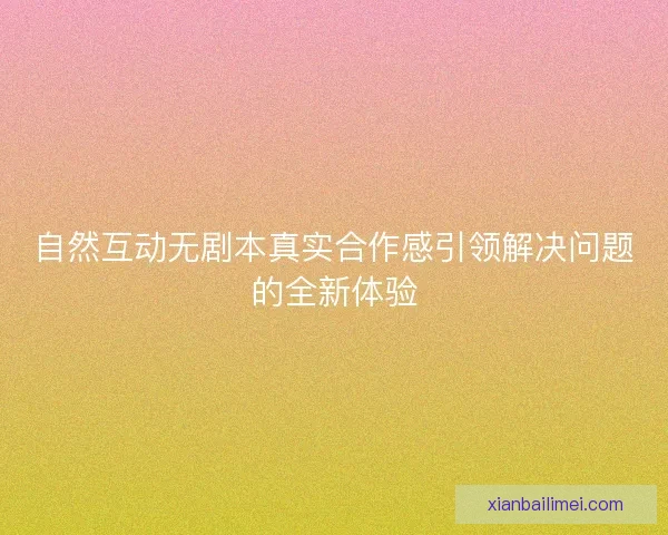 自然互动无剧本真实合作感引领解决问题的全新体验 自然互动无剧本真实合作感引领解决问题的全新体验