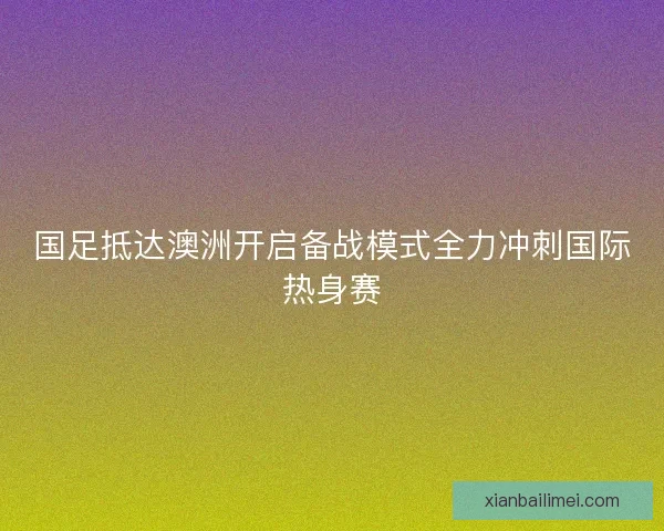 国足抵达澳洲开启备战模式全力冲刺国际热身赛