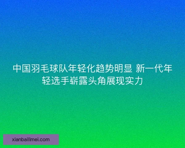 中国羽毛球队年轻化趋势明显 新一代年轻选手崭露头角展现实力