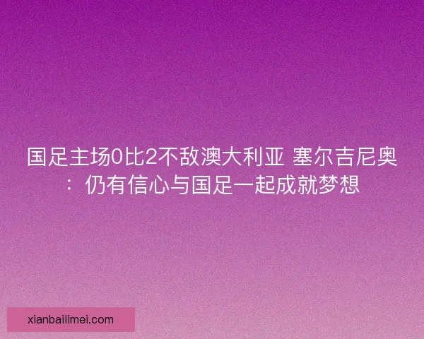 国足主场0比2不敌澳大利亚 塞尔吉尼奥：仍有信心与国足一起成就梦想