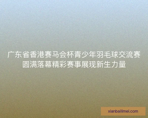 广东省香港赛马会杯青少年羽毛球交流赛圆满落幕精彩赛事展现新生力量
