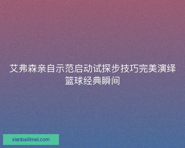 艾弗森亲自示范启动试探步技巧完美演绎篮球经典瞬间